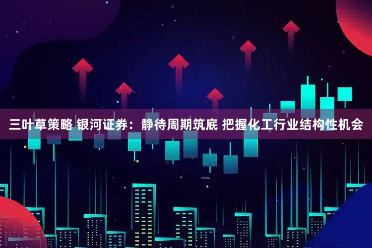 三叶草策略 银河证券：静待周期筑底 把握化工行业结构性机会