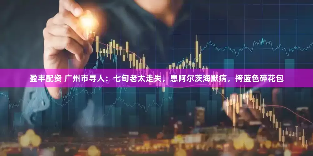盈丰配资 广州市寻人：七旬老太走失，患阿尔茨海默病，挎蓝色碎花包