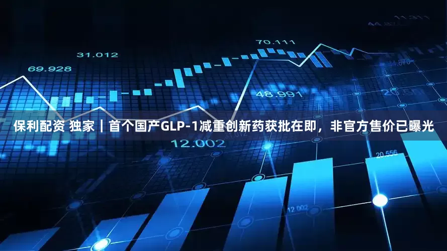 保利配资 独家｜首个国产GLP-1减重创新药获批在即，非官方售价已曝光