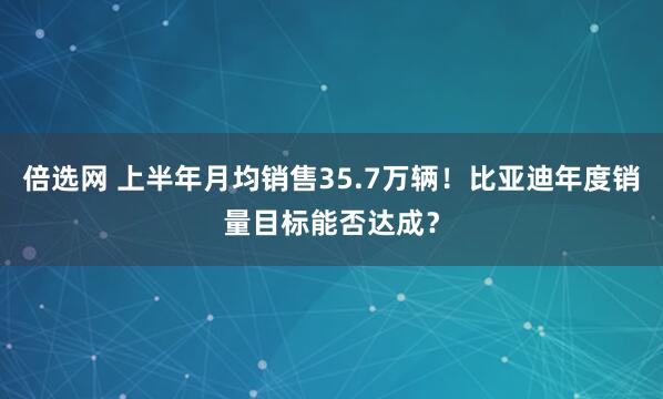 倍选网 上半年月均销售35.7万辆！比亚迪年度销量目标能否达成？