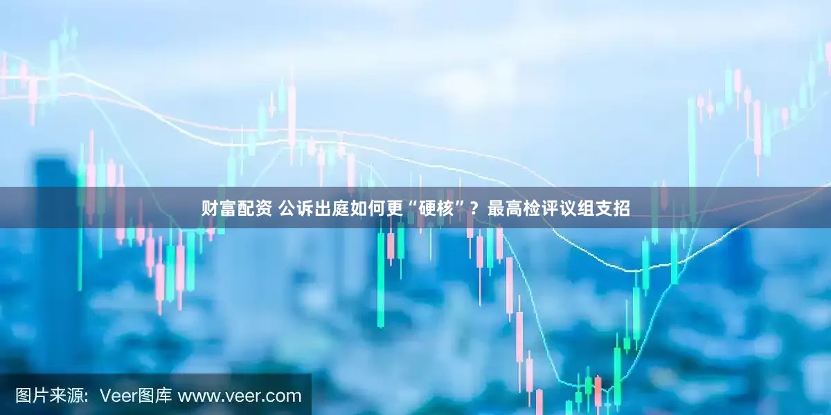 财富配资 公诉出庭如何更“硬核”？最高检评议组支招