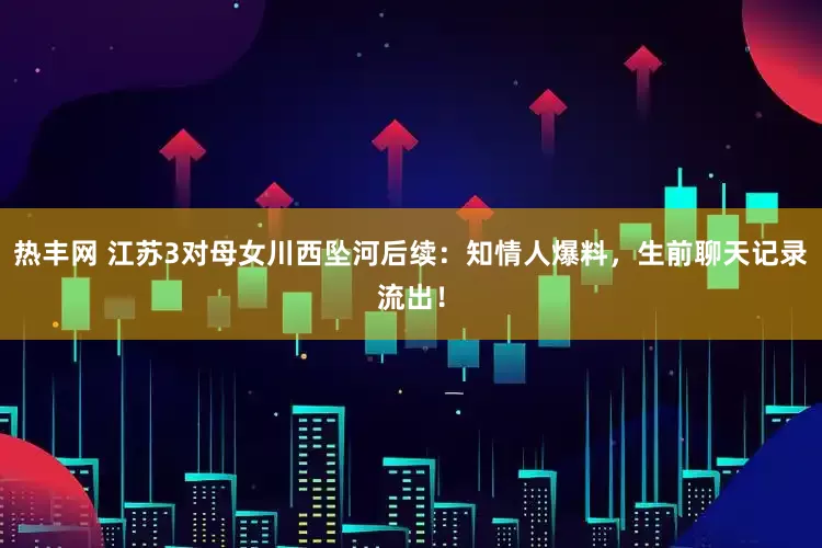 热丰网 江苏3对母女川西坠河后续：知情人爆料，生前聊天记录流出！