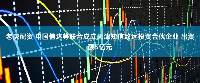 老虎配资 中国信达等联合成立天津知信致远投资合伙企业 出资额5亿元