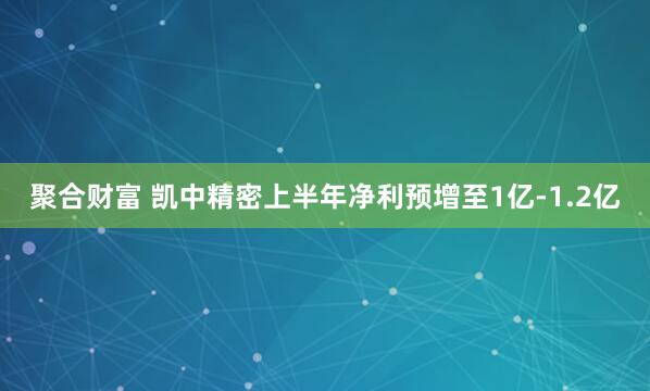 聚合财富 凯中精密上半年净利预增至1亿-1.2亿