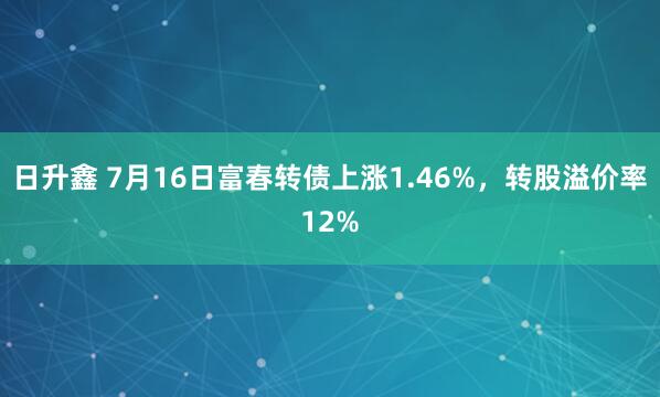 日升鑫 7月16日富春转债上涨1.46%，转股溢价率12%
