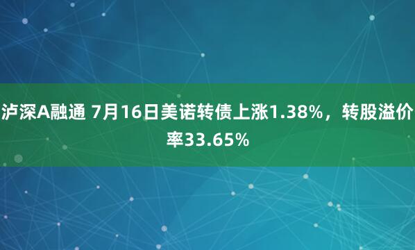 泸深A融通 7月16日美诺转债上涨1.38%，转股溢价率33.65%