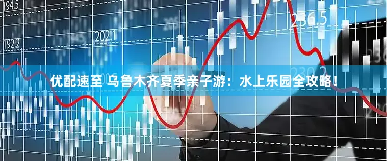 优配速至 乌鲁木齐夏季亲子游：水上乐园全攻略！