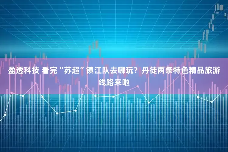 盈透科技 看完“苏超”镇江队去哪玩？丹徒两条特色精品旅游线路来啦