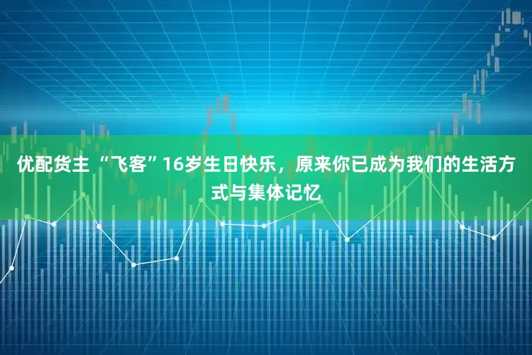 优配货主 “飞客”16岁生日快乐，原来你已成为我们的生活方式与集体记忆