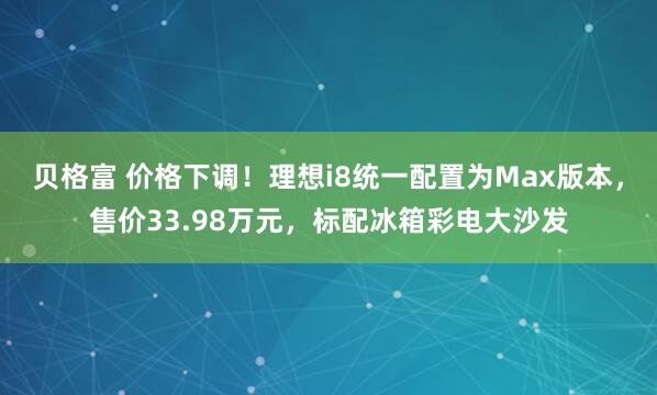 贝格富 价格下调！理想i8统一配置为Max版本，售价33.98万元，标配冰箱彩电大沙发
