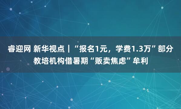 睿迎网 新华视点｜“报名1元，学费1.3万”部分教培机构借暑期“贩卖焦虑”牟利