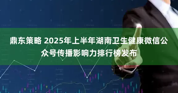 鼎东策略 2025年上半年湖南卫生健康微信公众号传播影响力排行榜发布