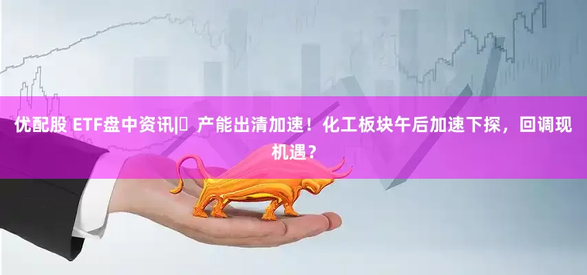 优配股 ETF盘中资讯|​产能出清加速！化工板块午后加速下探，回调现机遇？