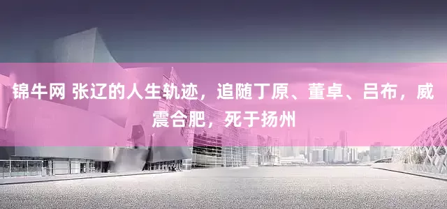 锦牛网 张辽的人生轨迹，追随丁原、董卓、吕布，威震合肥，死于扬州