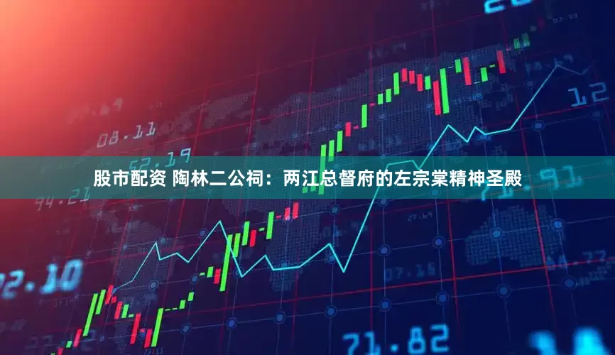 股市配资 陶林二公祠：两江总督府的左宗棠精神圣殿