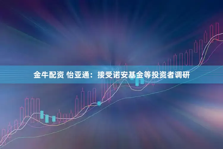 金牛配资 怡亚通：接受诺安基金等投资者调研