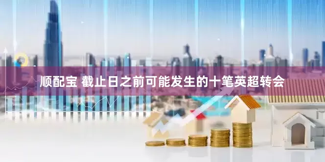 顺配宝 截止日之前可能发生的十笔英超转会