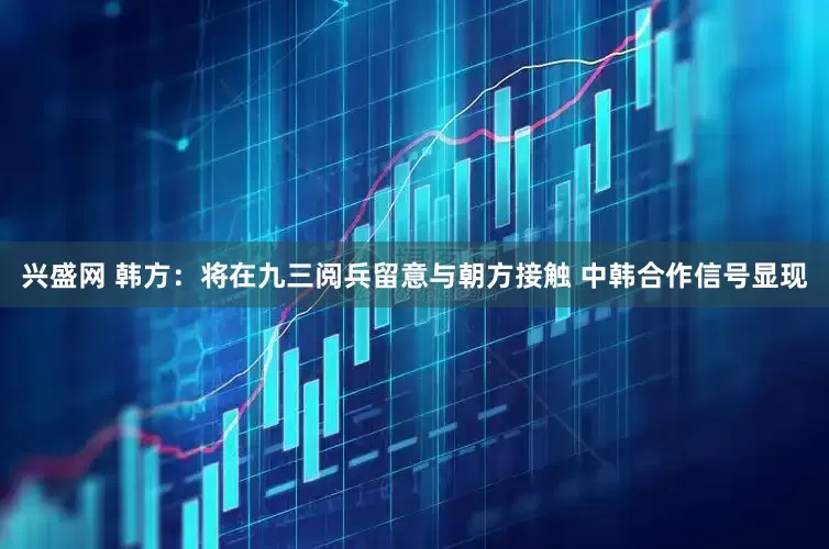 兴盛网 韩方：将在九三阅兵留意与朝方接触 中韩合作信号显现