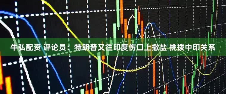 牛弘配资 评论员：特朗普又往印度伤口上撒盐 挑拨中印关系