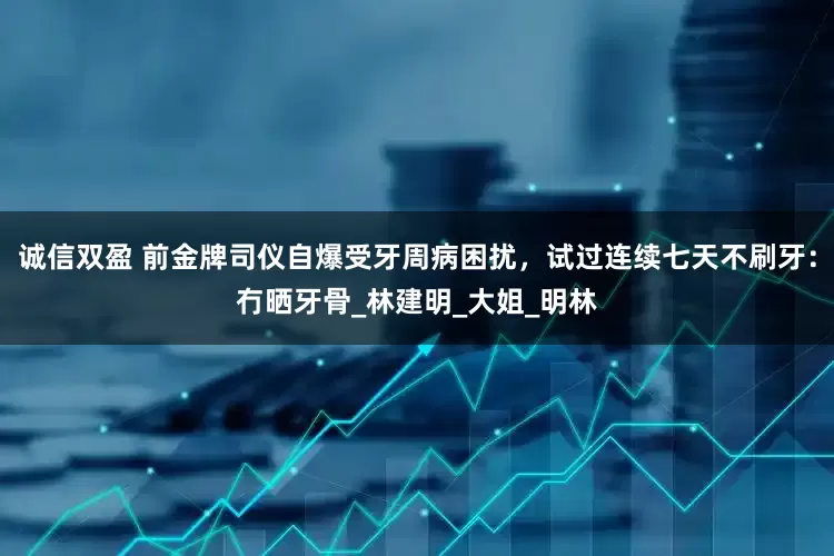 诚信双盈 前金牌司仪自爆受牙周病困扰，试过连续七天不刷牙：冇晒牙骨_林建明_大姐_明林