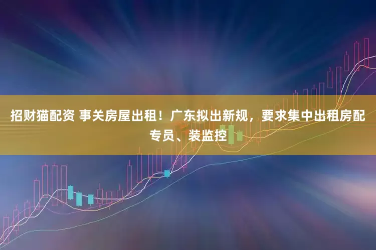 招财猫配资 事关房屋出租！广东拟出新规，要求集中出租房配专员、装监控