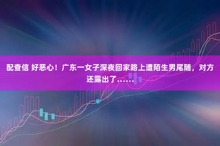 配查信 好恶心！广东一女子深夜回家路上遭陌生男尾随，对方还露出了……