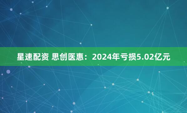 星速配资 思创医惠：2024年亏损5.02亿元