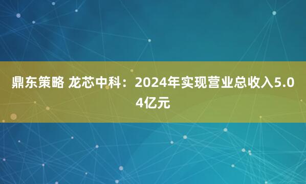 鼎东策略 龙芯中科：2024年实现营业总收入5.04亿元