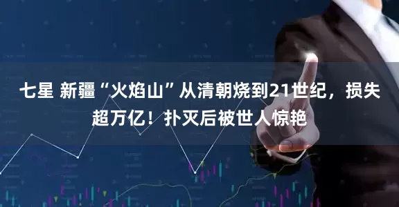 七星 新疆“火焰山”从清朝烧到21世纪，损失超万亿！扑灭后被世人惊艳