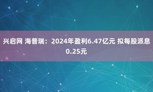 兴启网 海普瑞：2024年盈利6.47亿元 拟每股派息0.25元