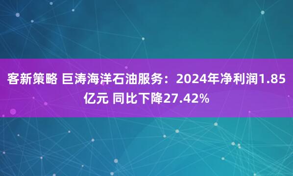 客新策略 巨涛海洋石油服务：2024年净利润1.85亿元 同比下降27.42%