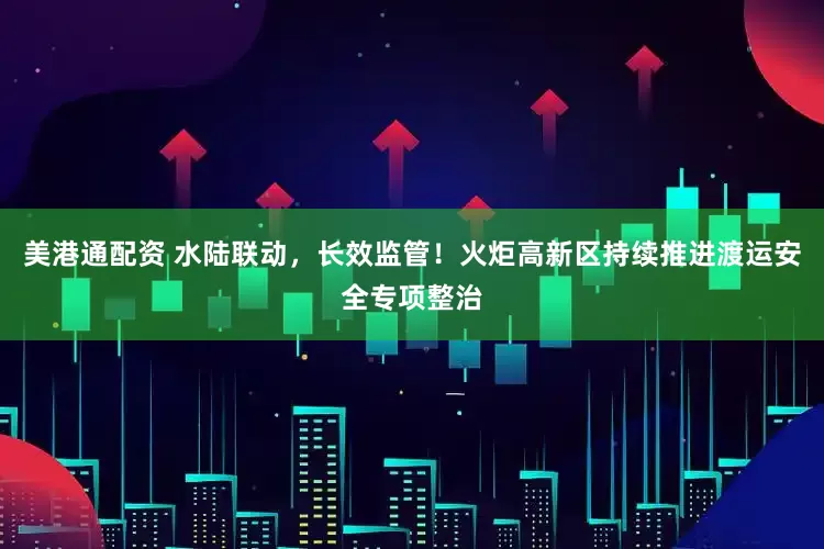 美港通配资 水陆联动，长效监管！火炬高新区持续推进渡运安全专项整治