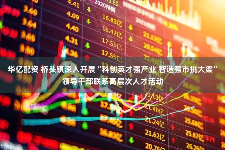 华亿配资 桥头镇深入开展“科创英才强产业 智造强市挑大梁”领导干部联系高层次人才活动