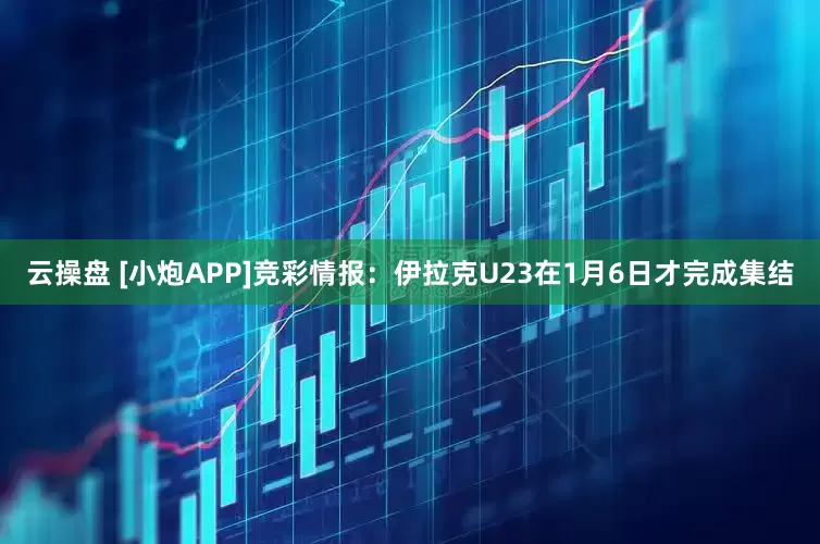 云操盘 [小炮APP]竞彩情报：伊拉克U23在1月6日才完成集结