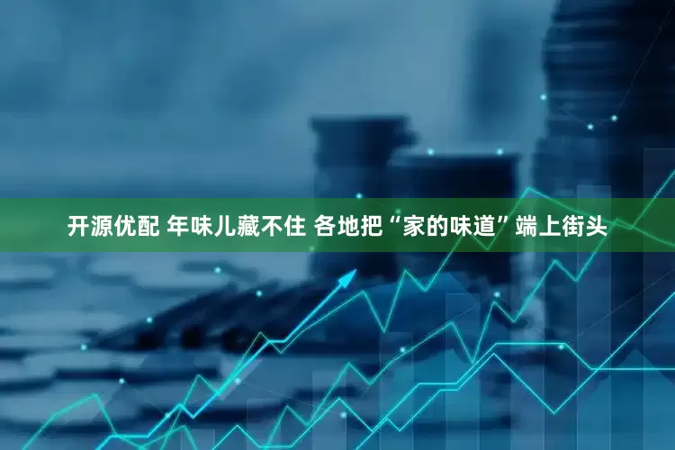 开源优配 年味儿藏不住 各地把“家的味道”端上街头