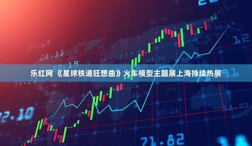 乐红网 《星球铁道狂想曲》火车模型主题展上海持续热展