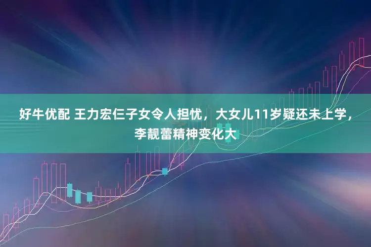 好牛优配 王力宏仨子女令人担忧，大女儿11岁疑还未上学，李靓蕾精神变化大
