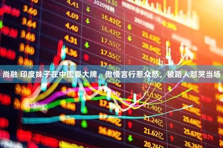 尚融 印度妹子在中国耍大牌，傲慢言行惹众怒，被路人怼哭当场