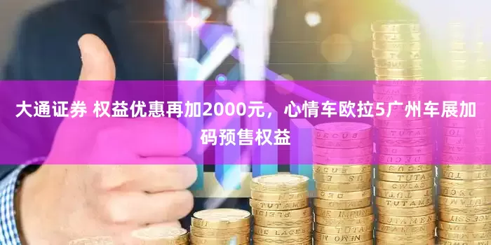 大通证券 权益优惠再加2000元，心情车欧拉5广州车展加码预售权益