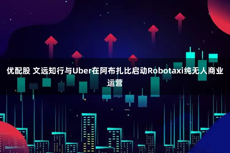 优配股 文远知行与Uber在阿布扎比启动Robotaxi纯无人商业运营