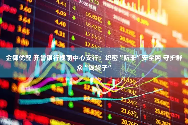 金御优配 齐鲁银行槐荫中心支行：织密“防非”安全网 守护群众“钱袋子”