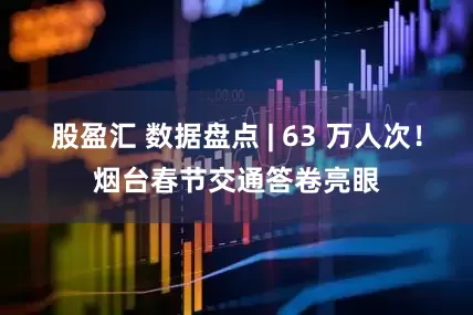 股盈汇 数据盘点 | 63 万人次！烟台春节交通答卷亮眼