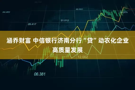 涵乔财富 中信银行济南分行“贷”动农化企业高质量发展