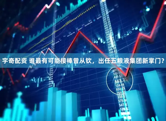宇奇配资 谁最有可能接棒曾从钦，出任五粮液集团新掌门？