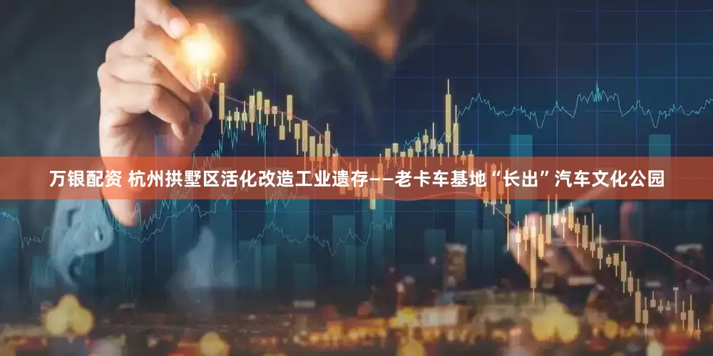 万银配资 杭州拱墅区活化改造工业遗存——老卡车基地“长出”汽车文化公园