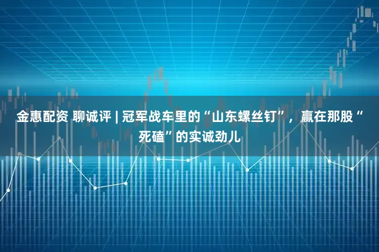 金惠配资 聊诚评 | 冠军战车里的“山东螺丝钉”，赢在那股“死磕”的实诚劲儿