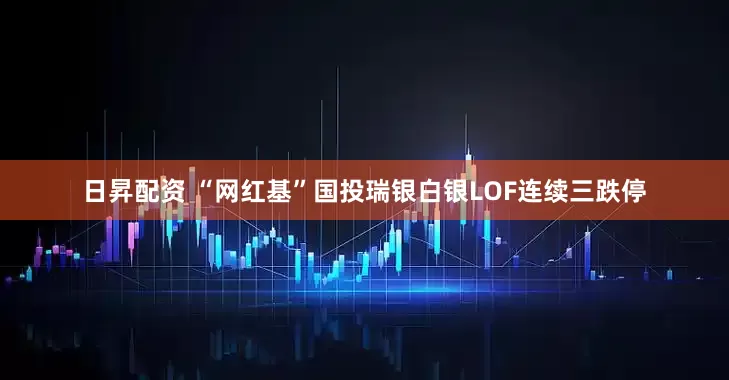 日昇配资 “网红基”国投瑞银白银LOF连续三跌停